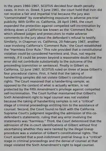 In the years 1960-1967, SCOTUS decided four death penalty cases. In Irvin vs. Dowd, 5 June 1961, the court held that Irvin did not receive a fair and impartial trial because the jury was "contaminated" by overwhelming exposure to adverse pre-trial publicity. With Griffin vs. California, 28 April 1965, the court expanded the protection against compelled self-incrimination by striking down a California law known as the 'Comment Rule,' which allowed judges and prosecutors to make adverse comments to the jury about the defendant's refusal to testify. Similarly, in Chapman vs. California, 20 February 1967, another case involving California's 'Comment Rule,' the Court established the "Harmless Error Rule." This rule provided that a constitutional violation could be considered harmless and, thus, not require remedy, if it could be proven beyond a reasonable doubt that the error did not contribute substantially to the outcome of the proceeding (conviction or sentence). Finally in Gilbert vs. California, 12 June 1967, SCOTUS ruled on three of Jesse Gilbert's four procedural claims. First, it held that the taking of handwriting samples did not violate Gilbert's constitutional rights. The Court reasoned that a handwriting sample, as opposed to the content of what is actually written, is not protected by the Fifth Amendment's privilege against compelled self-incrimination. The Court further maintained that Gilbert's Sixth Amendment right to legal counsel was not violated because the taking of handwriting samples is not a "critical" stage of criminal proceedings entitling him to the assistance of counsel. Second, the Court found no fault with the California Supreme Court's judgment regarding the admission of this co-defendant's statements, ruling that any error involving the statements was "harmless." Third, the Court determined that the admission of the in-court identifications of Gilbert without first ascertaining whether they were tainted by the illegal lineup procedure was a violation of Gilbert's constitutional rights. The Court asserted that a post-indictment pretrial lineup is a "critical" stage in criminal proceedings and the denial of counsel at that stage violated the Sixth Amendment's right to legal counsel.