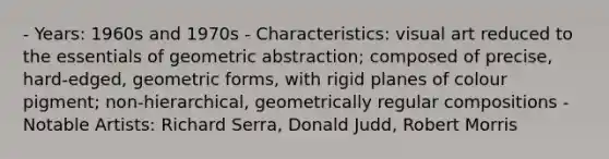 - Years: 1960s and 1970s - Characteristics: visual art reduced to the essentials of geometric abstraction; composed of precise, hard-edged, geometric forms, with rigid planes of colour pigment; non-hierarchical, geometrically regular compositions - Notable Artists: Richard Serra, Donald Judd, Robert Morris
