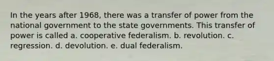 In the years after 1968, there was a transfer of power from the national government to the state governments. This transfer of power is called a. cooperative federalism. b. revolution. c. regression. d. devolution. e. dual federalism.