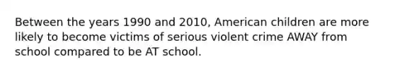 Between the years 1990 and 2010, American children are more likely to become victims of serious violent crime AWAY from school compared to be AT school.