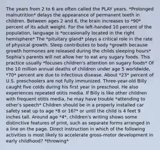 The years from 2 to 6 are often called the PLAY years. *Prolonged malnutrition* delays the appearance of permanent teeth in children. Between ages 2 and 6, the brain increases to *90* percent of its adult weight. For the left-handed 10 percent of the population, language is *occasionally located in the right hemisphere* The *pituitary gland* plays a critical role in the rate of physical growth. Sleep contributes to body *growth because growth hormones are released during the childs sleeping hours* Sophia's parents will not allow her to eat any sugary foods. This practice usually *focuses children's attention on sugary foods* Of the 10 million annual deaths of children under age 5 worldwide, *70* percent are due to infectious disease. About *23* percent of U.S. preschoolers are not fully immunized. Three-year-old Billy caught five colds during his first year in preschool. He also experiences repeated otitis media. If Billy is like other children with frequent otitis media, he may have trouble *attending to other's speech* Children should be in a properly installed car safety seat up to age *8 or 16?* or until the child is 4 feet 9 inches tall. Around age *4*, children's writing shows some distinctive features of print, such as separate forms arranged in a line on the page. Direct instruction in which of the following activities is most likely to accelerate gross-motor development in early childhood? *throwing*