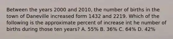 Between the years 2000 and 2010, the number of births in the town of Daneville increased form 1432 and 2219. Which of the following is the approximate percent of increase int he number of births during those ten years? A. 55% B. 36% C. 64% D. 42%