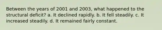 Between the years of 2001 and 2003, what happened to the structural deficit? a. It declined rapidly. b. It fell steadily. c. It increased steadily. d. It remained fairly constant.