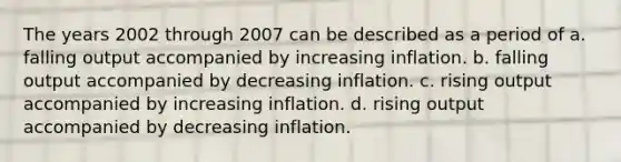 The years 2002 through 2007 can be described as a period of a. falling output accompanied by increasing inflation. b. falling output accompanied by decreasing inflation. c. rising output accompanied by increasing inflation. d. rising output accompanied by decreasing inflation.