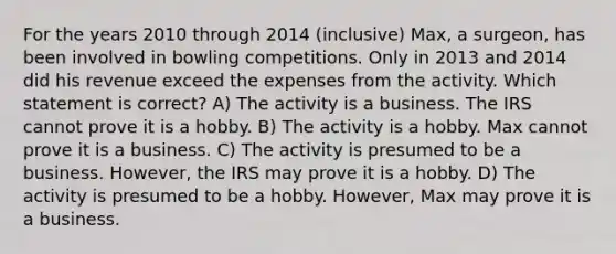 For the years 2010 through 2014 (inclusive) Max, a surgeon, has been involved in bowling competitions. Only in 2013 and 2014 did his revenue exceed the expenses from the activity. Which statement is correct? A) The activity is a business. The IRS cannot prove it is a hobby. B) The activity is a hobby. Max cannot prove it is a business. C) The activity is presumed to be a business. However, the IRS may prove it is a hobby. D) The activity is presumed to be a hobby. However, Max may prove it is a business.