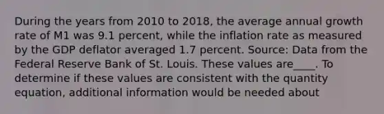 During the years from 2010 to​ 2018, the average annual growth rate of M1 was 9.1​ percent, while the inflation rate as measured by the GDP deflator averaged 1.7 percent. Source: Data from the Federal Reserve Bank of St. Louis. These values are____. To determine if these values are consistent with the quantity​ equation, additional information would be needed about