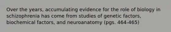 Over the years, accumulating evidence for the role of biology in schizophrenia has come from studies of genetic factors, biochemical factors, and neuroanatomy (pgs. 464-465)