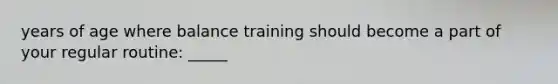 years of age where balance training should become a part of your regular routine: _____