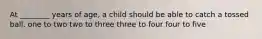 At ________ years of age, a child should be able to catch a tossed ball. one to two two to three three to four four to five