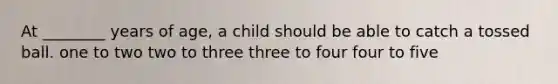 At ________ years of age, a child should be able to catch a tossed ball. one to two two to three three to four four to five