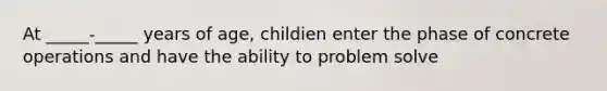 At _____-_____ years of age, childien enter the phase of concrete operations and have the ability to problem solve