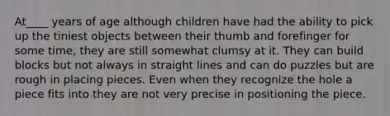 At____ years of age although children have had the ability to pick up the tiniest objects between their thumb and forefinger for some time, they are still somewhat clumsy at it. They can build blocks but not always in straight lines and can do puzzles but are rough in placing pieces. Even when they recognize the hole a piece fits into they are not very precise in positioning the piece.