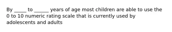 By _____ to ______ years of age most children are able to use the 0 to 10 numeric rating scale that is currently used by adolescents and adults