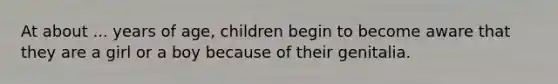 At about ... years of age, children begin to become aware that they are a girl or a boy because of their genitalia.