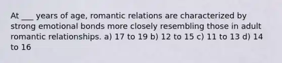 At ___ years of age, romantic relations are characterized by strong emotional bonds more closely resembling those in adult romantic relationships. a) 17 to 19 b) 12 to 15 c) 11 to 13 d) 14 to 16