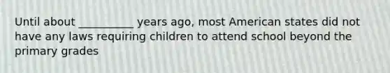 Until about __________ years ago, most American states did not have any laws requiring children to attend school beyond the primary grades