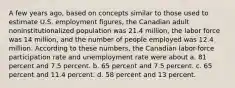 A few years ago, based on concepts similar to those used to estimate U.S. employment figures, the Canadian adult noninstitutionalized population was 21.4 million, the labor force was 14 million, and the number of people employed was 12.4 million. According to these numbers, the Canadian labor-force participation rate and unemployment rate were about a. 81 percent and 7.5 percent. b. 65 percent and 7.5 percent. c. 65 percent and 11.4 percent. d. 58 percent and 13 percent.