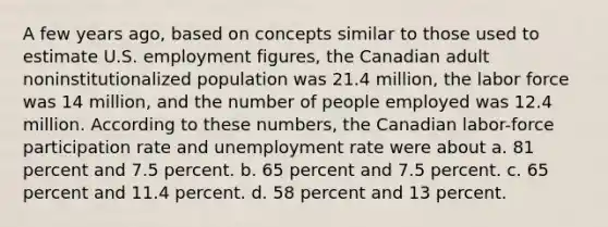 A few years ago, based on concepts similar to those used to estimate U.S. employment figures, the Canadian adult noninstitutionalized population was 21.4 million, the labor force was 14 million, and the number of people employed was 12.4 million. According to these numbers, the Canadian labor-force participation rate and <a href='https://www.questionai.com/knowledge/kh7PJ5HsOk-unemployment-rate' class='anchor-knowledge'>unemployment rate</a> were about a. 81 percent and 7.5 percent. b. 65 percent and 7.5 percent. c. 65 percent and 11.4 percent. d. 58 percent and 13 percent.