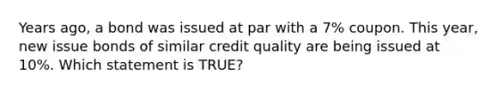 Years ago, a bond was issued at par with a 7% coupon. This year, new issue bonds of similar credit quality are being issued at 10%. Which statement is TRUE?