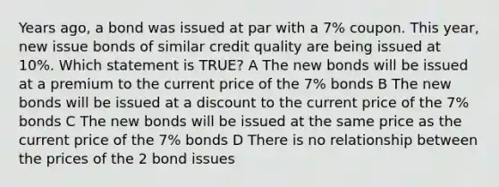 Years ago, a bond was issued at par with a 7% coupon. This year, new issue bonds of similar credit quality are being issued at 10%. Which statement is TRUE? A The new bonds will be issued at a premium to the current price of the 7% bonds B The new bonds will be issued at a discount to the current price of the 7% bonds C The new bonds will be issued at the same price as the current price of the 7% bonds D There is no relationship between the prices of the 2 bond issues