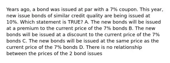 Years ago, a bond was issued at par with a 7% coupon. This year, new issue bonds of similar credit quality are being issued at 10%. Which statement is TRUE? A. The new bonds will be issued at a premium to the current price of the 7% bonds B. The new bonds will be issued at a discount to the current price of the 7% bonds C. The new bonds will be issued at the same price as the current price of the 7% bonds D. There is no relationship between the prices of the 2 bond issues