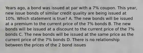 Years ago, a bond was issued at par with a 7% coupon. This year, new issue bonds of similar credit quality are being issued at 10%. Which statement is true? A. The new bonds will be issued at a premium to the current price of the 7% bonds B. The new bonds will be issued at a discount to the current price of the 7% bonds C. The new bonds will be issued at the same price as the current price of the 7% bonds D. There is no relationship between the prices of the 2 bond issues