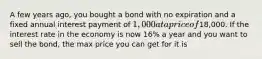 A few years ago, you bought a bond with no expiration and a fixed annual interest payment of 1,000 at a price of18,000. If the interest rate in the economy is now 16% a year and you want to sell the bond, the max price you can get for it is