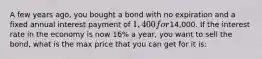 A few years ago, you bought a bond with no expiration and a fixed annual interest payment of 1,400 for14,000. If the interest rate in the economy is now 16% a year, you want to sell the bond, what is the max price that you can get for it is: