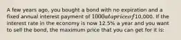 A few years ago, you bought a bond with no expiration and a fixed annual interest payment of 1000 at a price of10,000. If the interest rate in the economy is now 12.5% a year and you want to sell the bond, the maximum price that you can get for it is: