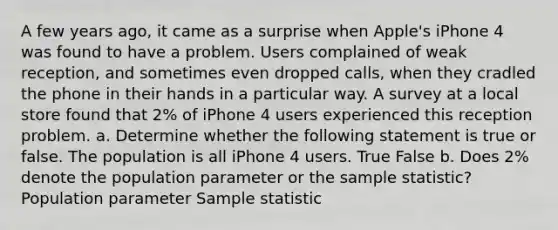 A few years ago, it came as a surprise when Apple's iPhone 4 was found to have a problem. Users complained of weak reception, and sometimes even dropped calls, when they cradled the phone in their hands in a particular way. A survey at a local store found that 2% of iPhone 4 users experienced this reception problem. a. Determine whether the following statement is true or false. The population is all iPhone 4 users. True False b. Does 2% denote the population parameter or the sample statistic?Population parameter Sample statistic