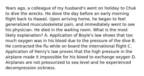 Years ago, a colleague of my husband's went on holiday to Chuk to dive the wrecks. He dove the day before an early morning flight back to Hawaii. Upon arriving home, he began to feel generalized musculoskeletal pain, and immediately went to see his physician. He died in the waiting room. What is the most likely explanation? A. Application of Boyle's law shows that too much oxygen was in his blood due to the pressure of the dive B. He contracted the flu while on board the international flight C. Application of Henry's law proves that the high pressure in the airplane made it impossible for his blood to exchange oxygen D. Airplanes are not pressurized to sea level and he experienced decompression sickness.