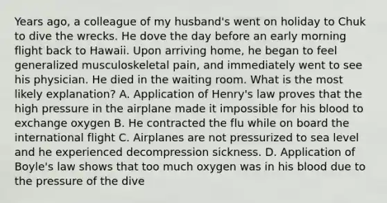 Years ago, a colleague of my husband's went on holiday to Chuk to dive the wrecks. He dove the day before an early morning flight back to Hawaii. Upon arriving home, he began to feel generalized musculoskeletal pain, and immediately went to see his physician. He died in the waiting room. What is the most likely explanation? A. Application of Henry's law proves that the high pressure in the airplane made it impossible for his blood to exchange oxygen B. He contracted the flu while on board the international flight C. Airplanes are not pressurized to sea level and he experienced decompression sickness. D. Application of Boyle's law shows that too much oxygen was in his blood due to the pressure of the dive