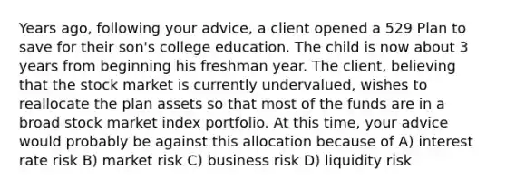 Years ago, following your advice, a client opened a 529 Plan to save for their son's college education. The child is now about 3 years from beginning his freshman year. The client, believing that the stock market is currently undervalued, wishes to reallocate the plan assets so that most of the funds are in a broad stock market index portfolio. At this time, your advice would probably be against this allocation because of A) interest rate risk B) market risk C) business risk D) liquidity risk