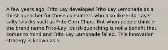 A few years ago, Frito-Lay developed Frito-Lay Lemonade as a thirst-quencher for those consumers who also like Frito-Lay's salty snacks such as Frito Corn Chips. But when people think of the brand name Frito-Lay, thirst-quenching is not a benefit that comes to mind and Frito-Lay Lemonade failed. This innovation strategy is known as a