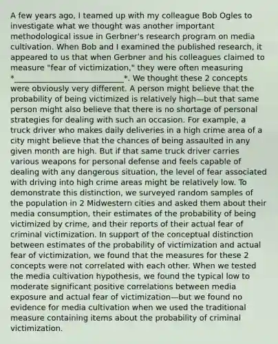 A few years ago, I teamed up with my colleague Bob Ogles to investigate what we thought was another important methodological issue in Gerbner's research program on media cultivation. When Bob and I examined the published research, it appeared to us that when Gerbner and his colleagues claimed to measure "fear of victimization," they were often measuring *____________________________*. We thought these 2 concepts were obviously very different. A person might believe that the probability of being victimized is relatively high—but that same person might also believe that there is no shortage of personal strategies for dealing with such an occasion. For example, a truck driver who makes daily deliveries in a high crime area of a city might believe that the chances of being assaulted in any given month are high. But if that same truck driver carries various weapons for personal defense and feels capable of dealing with any dangerous situation, the level of fear associated with driving into high crime areas might be relatively low. To demonstrate this distinction, we surveyed random samples of the population in 2 Midwestern cities and asked them about their media consumption, their estimates of the probability of being victimized by crime, and their reports of their actual fear of criminal victimization. In support of the conceptual distinction between estimates of the probability of victimization and actual fear of victimization, we found that the measures for these 2 concepts were not correlated with each other. When we tested the media cultivation hypothesis, we found the typical low to moderate significant positive correlations between media exposure and actual fear of victimization—but we found no evidence for media cultivation when we used the traditional measure containing items about the probability of criminal victimization.