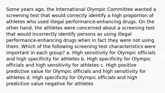 Some years ago, the International Olympic Committee wanted a screening test that would correctly identify a high proportion of athletes who used illegal performance-enhancing drugs. On the other hand, the athletes were concerned about a screening test that would incorrectly identify persons as using illegal performance-enhancing drugs when in fact they were not using them. Which of the following screening test characteristics were important in each group? a. High sensitivity for Olympic officials and high specificity for athletes b. High specificity for Olympic officials and high sensitivity for athletes c. High positive predictive value for Olympic officials and high sensitivity for athletes d. High specificity for Olympic officials and high predictive value negative for athletes