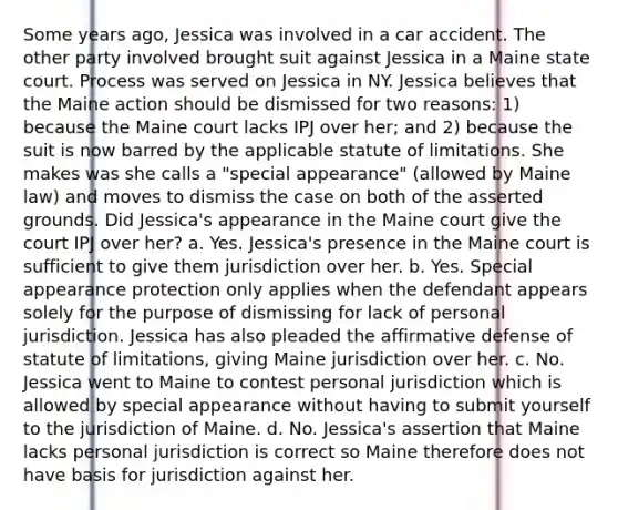 Some years ago, Jessica was involved in a car accident. The other party involved brought suit against Jessica in a Maine state court. Process was served on Jessica in NY. Jessica believes that the Maine action should be dismissed for two reasons: 1) because the Maine court lacks IPJ over her; and 2) because the suit is now barred by the applicable statute of limitations. She makes was she calls a "special appearance" (allowed by Maine law) and moves to dismiss the case on both of the asserted grounds. Did Jessica's appearance in the Maine court give the court IPJ over her? a. Yes. Jessica's presence in the Maine court is sufficient to give them jurisdiction over her. b. Yes. Special appearance protection only applies when the defendant appears solely for the purpose of dismissing for lack of personal jurisdiction. Jessica has also pleaded the affirmative defense of statute of limitations, giving Maine jurisdiction over her. c. No. Jessica went to Maine to contest personal jurisdiction which is allowed by special appearance without having to submit yourself to the jurisdiction of Maine. d. No. Jessica's assertion that Maine lacks personal jurisdiction is correct so Maine therefore does not have basis for jurisdiction against her.