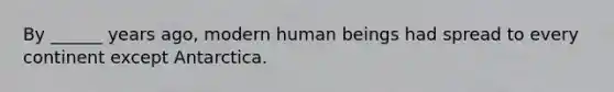 By ______ years ago, modern human beings had spread to every continent except Antarctica.