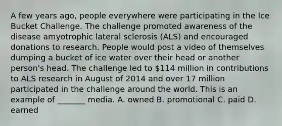 A few years ago, people everywhere were participating in the Ice Bucket Challenge. The challenge promoted awareness of the disease amyotrophic lateral sclerosis (ALS) and encouraged donations to research. People would post a video of themselves dumping a bucket of ice water over their head or another person's head. The challenge led to 114 million in contributions to ALS research in August of 2014 and over 17 million participated in the challenge around the world. This is an example of _______ media. A. owned B. promotional C. paid D. earned