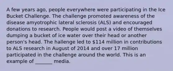 A few years ago, people everywhere were participating in the Ice Bucket Challenge. The challenge promoted awareness of the disease amyotrophic lateral sclerosis (ALS) and encouraged donations to research. People would post a video of themselves dumping a bucket of ice water over their head or another person's head. The hallenge led to 114 million in contributions to ALS research in August of 2014 and over 17 million participated in the challenge around the world. This is an example of _______ media.