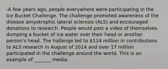 -A few years ago, people everywhere were participating in the Ice Bucket Challenge. The challenge promoted awareness of the disease amyotrophic lateral sclerosis (ALS) and encouraged donations to research. People would post a video of themselves dumping a bucket of ice water over their head or another person's head. The hallenge led to 114 million in contributions to ALS research in August of 2014 and over 17 million participated in the challenge around the world. This is an example of _______ media.