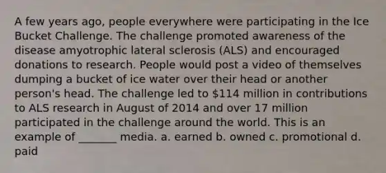 A few years ago, people everywhere were participating in the Ice Bucket Challenge. The challenge promoted awareness of the disease amyotrophic lateral sclerosis (ALS) and encouraged donations to research. People would post a video of themselves dumping a bucket of ice water over their head or another person's head. The challenge led to 114 million in contributions to ALS research in August of 2014 and over 17 million participated in the challenge around the world. This is an example of _______ media. a. earned b. owned c. promotional d. paid