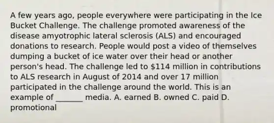 A few years ago, people everywhere were participating in the Ice Bucket Challenge. The challenge promoted awareness of the disease amyotrophic lateral sclerosis (ALS) and encouraged donations to research. People would post a video of themselves dumping a bucket of ice water over their head or another person's head. The challenge led to 114 million in contributions to ALS research in August of 2014 and over 17 million participated in the challenge around the world. This is an example of _______ media. A. earned B. owned C. paid D. promotional