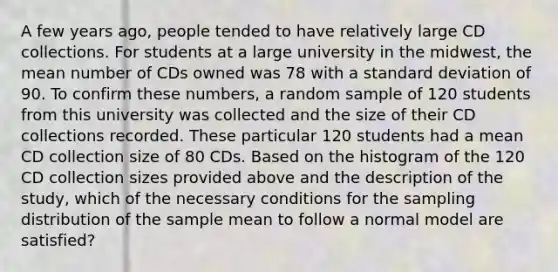 A few years ago, people tended to have relatively large CD collections. For students at a large university in the midwest, the mean number of CDs owned was 78 with a standard deviation of 90. To confirm these numbers, a random sample of 120 students from this university was collected and the size of their CD collections recorded. These particular 120 students had a mean CD collection size of 80 CDs. Based on the histogram of the 120 CD collection sizes provided above and the description of the study, which of the necessary conditions for the sampling distribution of the sample mean to follow a normal model are satisfied?