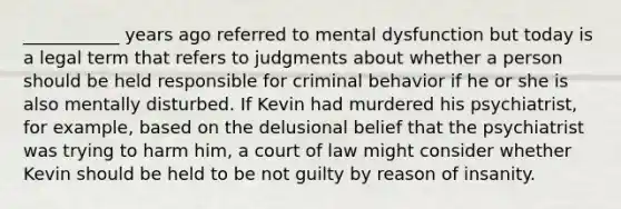 ___________ years ago referred to mental dysfunction but today is a legal term that refers to judgments about whether a person should be held responsible for criminal behavior if he or she is also mentally disturbed. If Kevin had murdered his psychiatrist, for example, based on the delusional belief that the psychiatrist was trying to harm him, a court of law might consider whether Kevin should be held to be not guilty by reason of insanity.