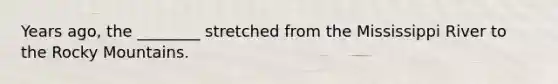 Years ago, the ________ stretched from the Mississippi River to the Rocky Mountains.