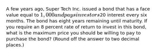 A few years ago, Super Tech Inc. issued a bond that has a face value equal to 1,000 and pays investors20 interest every six months. The bond has eight years remaining until maturity. If you require an 8 percent rate of return to invest in this bond, what is the maximum price you should be willing to pay to purchase the bond? (Round off the answer to two decimal places.)