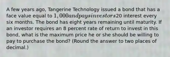 A few years ago, Tangerine Technology issued a bond that has a face value equal to 1,000 and pays investors20 interest every six months. The bond has eight years remaining until maturity. If an investor requires an 8 percent rate of return to invest in this bond, what is the maximum price he or she should be willing to pay to purchase the bond? (Round the answer to two places of decimal.)