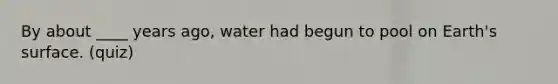 By about ____ years ago, water had begun to pool on Earth's surface. (quiz)