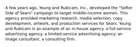 A few years ago, Young and Rubicam, Inc., developed the "Softer Side of Sears" campaign to target middle-income women. This agency provided marketing research, media selection, copy development, artwork, and production services for Sears. Young and Rubicam is an example of an in-house agency. a full-service advertising agency. a limited-service advertising agency. an image consultant. a consulting firm.